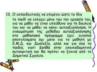 13. Ο εκπαιδευτικός να επιμένει ώστε το ίδιο
το παιδί να ελέγχει μόνο του την εργασία του,
για να μάθει να είναι υπεύθυνο για τη δουλειά
του και να μάθει να κάνει αυτοαξιολόγηση. Η
ενσωμάτωση της μεθόδου αυτοαξιολόγησης
στο μαθησιακό πρόγραμμα έχει ευνοϊκά
αποτελέσματα όχι μόνο για το μαθητή με
Ε.Μ.Δ. και Δυσλεξία, αλλά και για όλα τα
παιδιά, γιατί βοηθά στην εποικοδομητική
αυτοκριτική και θα πρέπει να ξεκινά από το
Δημοτικό Σχολείο.
 