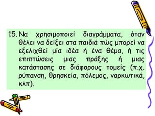 15. Να χρησιμοποιεί διαγράμματα, όταν
θέλει να δείξει στα παιδιά πώς μπορεί να
εξελιχθεί μία ιδέα ή ένα θέμα, ή τις
επιπτώσεις μιας πράξης ή μιας
κατάστασης σε διάφορους τομείς (π.χ.
ρύπανση, θρησκεία, πόλεμος, ναρκωτικά,
κλπ).
 