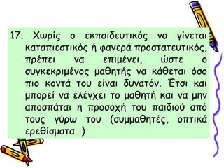 17. Χωρίς ο εκπαιδευτικός να γίνεται
καταπιεστικός ή φανερά προστατευτικός,
πρέπει να επιμένει, ώστε ο
συγκεκριμένος μαθητής να κάθεται όσο
πιο κοντά του είναι δυνατόν. Έτσι και
μπορεί να ελέγχει το μαθητή και να μην
αποσπάται η προσοχή του παιδιού από
τους γύρω του (συμμαθητές, οπτικά
ερεθίσματα…)
 