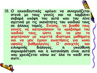 18. Ο εκπαιδευτικός πρέπει να συνεργάζεται
στενά με τους γονείς και να λαμβάνει
σοβαρά υπόψη του αυτά που του λένε
σχετικά με τις ικανότητες του παιδιού τους
σε άλλους τομείς. Επίσης, να βοηθά τους
γονείς να κατανοήσουν το πρόβλημα του
παιδιού τους, ώστε και να μην το
φορτώνουν με περιττά ιδιαίτερα μαθήματα
και να μην έχουν απαιτήσεις για πολύ
υψηλές βαθμολογίες. Ο ανοιχτός και
ειλικρινής διάλογος, η υπεύθυνη
συμπαράσταση και η κατανόηση είναι αυτά
που χρειάζεται πάνω απ’ όλα το παιδί στο
σπίτι.
 
