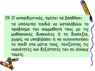 19. Ο εκπαιδευτικός, πρέπει να βοηθήσει
τα υπόλοιπα παιδιά να καταλάβουν το
πρόβλημα του συμμαθητή τους με τις
μαθησιακές δυσκολίες ή τη δυσλεξία,
χωρίς να υποβιβάσει ή να γελοιοποιήσει
το παιδί στα μάτια τους, τονίζοντας τις
ικανότητες και δεξιότητές του σε άλλους
τομείς.
 