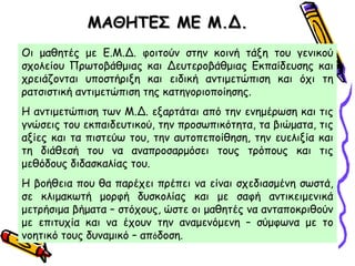ΜΑΘΗΤΕΣ ΜΕ Μ.Δ.ΜΑΘΗΤΕΣ ΜΕ Μ.Δ.
Οι μαθητές με Ε.Μ.Δ. φοιτούν στην κοινή τάξη του γενικού
σχολείου Πρωτοβάθμιας και Δευτεροβάθμιας Εκπαίδευσης και
χρειάζονται υποστήριξη και ειδική αντιμετώπιση και όχι τη
ρατσιστική αντιμετώπιση της κατηγοριοποίησης.
Η αντιμετώπιση των Μ.Δ. εξαρτάται από την ενημέρωση και τις
γνώσεις του εκπαιδευτικού, την προσωπικότητα, τα βιώματα, τις
αξίες και τα πιστεύω του, την αυτοπεποίθηση, την ευελιξία και
τη διάθεσή του να αναπροσαρμόσει τους τρόπους και τις
μεθόδους διδασκαλίας του.
Η βοήθεια που θα παρέχει πρέπει να είναι σχεδιασμένη σωστά,
σε κλιμακωτή μορφή δυσκολίας και με σαφή αντικειμενικά
μετρήσιμα βήματα – στόχους, ώστε οι μαθητές να ανταποκριθούν
με επιτυχία και να έχουν την αναμενόμενη – σύμφωνα με το
νοητικό τους δυναμικό – απόδοση.
 