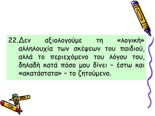 22.Δεν αξιολογούμε τη «λογική»
αλληλουχία των σκέψεων του παιδιού,
αλλά το περιεχόμενο του λόγου του,
δηλαδή κατά πόσο μου δίνει – έστω και
«ακατάστατα» – το ζητούμενο.
 