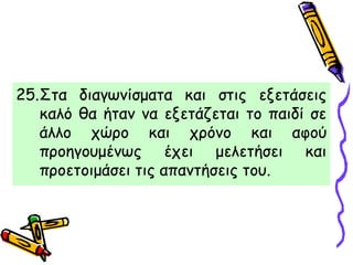 25.Στα διαγωνίσματα και στις εξετάσεις
καλό θα ήταν να εξετάζεται το παιδί σε
άλλο χώρο και χρόνο και αφού
προηγουμένως έχει μελετήσει και
προετοιμάσει τις απαντήσεις του.
 