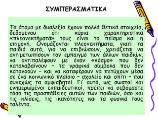 ΣΥΜΠΕΡΑΣΜΑΤΙΚΑ
Τα άτομα με δυσλεξία έχουν πολλά θετικά στοιχεία,
δεδομένου ότι κύρια χαρακτηριστικά
«πλεονεκτήματά» τους είναι το πείσμα και η
επιμονή. Ονομάζονται πλεονεκτήματα, γιατί τα
παιδιά αυτά, για να επιβιώσουν, χρειάζεται να
αντιμετωπίσουν τον εμπαιγμό των άλλων παιδιών,
να αντιπαλέψουν με έναν «κόσμο» που δεν
καταλαβαίνουν – τα γραφικά σύμβολα που δεν
κατανοούν – και να καταφέρουν να πετύχουν μέσα
σε ένα κοινωνικό πλαίσιο – σχολείο και σπίτι – που
συνεχώς τα αμφισβητεί. Γι’ αυτό, ως σωστοί και
ενημερωμένοι εκπαιδευτικοί, πρέπει να σεβόμαστε
τόσο τις προσπάθειες αυτών των παιδιών, όσο και
τις κλίσεις, τις ικανότητες και τα φυσικά τους
ταλέντα.
 