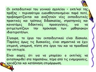 Οι εκπαιδευτικοί του γενικού σχολείου – εκπ/κοί της
πράξης – περισσότερο ευαισθητοποιημένοι παρά ποτέ,
προβληματίζονται και αναζητούν νέες εκπαιδευτικές
πρακτικές και τρόπους διδασκαλίας, στρατηγικές και
καινοτόμες διδακτικές προσεγγίσεις, για να
αντιμετωπίζουν την πρόκληση των μαθησιακών
ιδιαιτεροτήτων.
Σίγουρα, το έργο του εκπαιδευτικού είναι δύσκολο.
Παρόλες όμως τις δυσκολίες, είναι σημαντικό να έχει
επιμονή, υπομονή, πίστη στο έργο του και να προσδοκά
την επιτυχία.
Είναι σαφές ότι για να μπορέσει ο εκπ/κός να
ανταποκριθεί στα παραπάνω, πέρα από τις ενημερώσεις,
χρειάζεται και κατάλληλη επιμόρφωση.
 