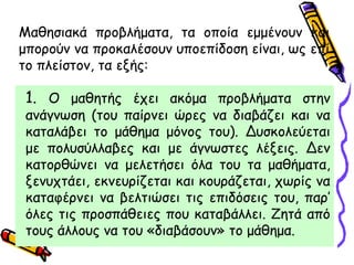 1. Ο μαθητής έχει ακόμα προβλήματα στην
ανάγνωση (του παίρνει ώρες να διαβάζει και να
καταλάβει το μάθημα μόνος του). Δυσκολεύεται
με πολυσύλλαβες και με άγνωστες λέξεις. Δεν
κατορθώνει να μελετήσει όλα του τα μαθήματα,
ξενυχτάει, εκνευρίζεται και κουράζεται, χωρίς να
καταφέρνει να βελτιώσει τις επιδόσεις του, παρ’
όλες τις προσπάθειες που καταβάλλει. Ζητά από
τους άλλους να του «διαβάσουν» το μάθημα.
Μαθησιακά προβλήματα, τα οποία εμμένουν και
μπορούν να προκαλέσουν υποεπίδοση είναι, ως επί
το πλείστον, τα εξής:
 