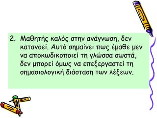 2. Μαθητής καλός στην ανάγνωση, δεν
κατανοεί. Αυτό σημαίνει πως έμαθε μεν
να αποκωδικοποιεί τη γλώσσα σωστά,
δεν μπορεί όμως να επεξεργαστεί τη
σημασιολογική διάσταση των λέξεων.
 