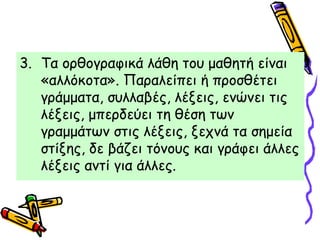 3. Τα ορθογραφικά λάθη του μαθητή είναι
«αλλόκοτα». Παραλείπει ή προσθέτει
γράμματα, συλλαβές, λέξεις, ενώνει τις
λέξεις, μπερδεύει τη θέση των
γραμμάτων στις λέξεις, ξεχνά τα σημεία
στίξης, δε βάζει τόνους και γράφει άλλες
λέξεις αντί για άλλες.
 