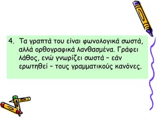 4. Τα γραπτά του είναι φωνολογικά σωστά,
αλλά ορθογραφικά λανθασμένα. Γράφει
λάθος, ενώ γνωρίζει σωστά – εάν
ερωτηθεί – τους γραμματικούς κανόνες.
 