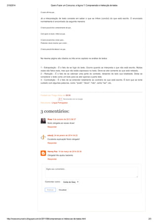21/5/2014 Quero Fazer um Concurso, e Agora ?: Compreensão e intelecção de textos
http://novoconcurseiro.blogspot.com.br/2011/08/compreensao-e-inteleccao-de-textos.html 2/3
Postado por Thiago Abreu às 08:59
Marcadores: Lingua Portuguesa
O autor afirma que...
Já a interpretação de texto consiste em saber o que se infere (conclui) do que está escrito. O enunciado
normalmente é encontrado da seguinte maneira:
O texto possibilita o entendimento de que...
Com apoio no texto, infere-se que...
O texto encaminha o leitor para...
Pretende o texto mostrar que o leitor...
O texto possibilita deduzir-se que...
Na mesma página são citados os três erros capitais na análise de textos
1 - Extrapolação - É o fato de se fugir do texto. Ocorre quando se interpreta o que não está escrito. Muitas
vezes são fatos reais, mas que não estão expressos no texto. Deve-se ater somente ao que está relatado.
2 - Redução - É o fato de se valorizar uma parte do contexto, deixando de lado sua totalidade. Deixa se
considerar o texto como um todo para se ater apenas a parte dele.
3 - Contradição - É o fato de se entender totalmente ao contrário do que está escrito. É bom que se tome
cuidado com algumas palavras, como: "pode", "deve", "não", verbo "ser", etc.
Recomende isto no Google
Digite seu comentário...
Comentar como: Conta do Google
Publicar Visualizar
3 comentários:
Ross 9 de outubro de 2013 06:37
Muito obrigada por essas dicas!
Responder
educlj 24 de janeiro de 2014 04:22
Excelente explicação! Muito obrigado!
Responder
Hanny Paz 14 de março de 2014 05:36
Obrigada! Me ajudou bastante.
Responder
 
