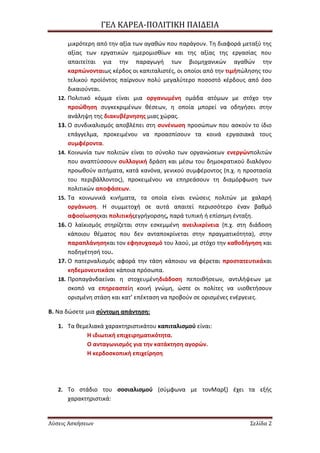 ΓΕΛ ΚΑΡΕΑ-ΠΟΛΙΣΙΚΗ ΠΑΙΔΕΙΑ
Λύσεις Ασκήσεων ΢ελίδα 2
μικρότερθ από τθν αξία των αγακϊν που παράγουν. Τθ διαφορά μεταξφ τθσ
αξίασ των εργατικϊν θμερομιςκίων και τθσ αξίασ τθσ εργαςίασ που
απαιτείται για τθν παραγωγι των βιομθχανικϊν αγακϊν τθν
καρπϊνονταιωσ κζρδοσ οι καπιταλιςτζσ, οι οποίοι από τθν τιμιπϊλθςθσ του
τελικοφ προϊόντοσ παίρνουν πολφ μεγαλφτερο ποςοςτό κζρδουσ από όςο
δικαιοφνται.
12. Πολιτικό κόμμα είναι μια οργανωμζνθ ομάδα ατόμων με ςτόχο τθν
προϊκθςθ ςυγκεκριμζνων κζςεων, θ οποία μπορεί να οδθγιςει ςτθν
ανάλθψθ τθσ διακυβζρνθςθσ μιασ χϊρασ.
13. Ο ςυνδικαλιςμόσ αποβλζπει ςτθ ςυνζνωςθ προςϊπων που αςκοφν το ίδιο
επάγγελμα, προκειμζνου να προαςπίςουν τα κοινά εργαςιακά τουσ
ςυμφζροντα.
14. Κοινωνία των πολιτϊν είναι το ςφνολο των οργανϊςεων ενεργϊνπολιτϊν
που αναπτφςςουν ςυλλογικι δράςθ και μζςω του δθμοκρατικοφ διαλόγου
προωκοφν αιτιματα, κατά κανόνα, γενικοφ ςυμφζροντοσ (π.χ. θ προςταςία
του περιβάλλοντοσ), προκειμζνου να επθρεάςουν τθ διαμόρφωςθ των
πολιτικϊν αποφάςεων.
15. Τα κοινωνικά κινιματα, τα οποία είναι ενϊςεισ πολιτϊν με χαλαρι
οργάνωςθ. Η ςυμμετοχι ςε αυτά απαιτεί περιςςότερο ζναν βακμό
αφοςίωςθσκαι πολιτικισεγριγορςθσ, παρά τυπικι ι επίςθμθ ζνταξθ.
16. Ο λαϊκιςμόσ ςτθρίηεται ςτθν εςκεμμζνθ ανειλικρίνεια (π.χ. ςτθ διάδοςθ
κάποιου κζματοσ που δεν ανταποκρίνεται ςτθν πραγματικότθτα), ςτθν
παραπλάνθςθκαι τον εφθςυχαςμό του λαοφ, με ςτόχο τθν κακοδιγθςθ και
ποδθγζτθςι του.
17. Ο πατερναλιςμόσ αφορά τθν τάςθ κάποιου να φζρεται προςτατευτικάκαι
κθδεμονευτικάςε κάποια πρόςωπα.
18. Προπαγάνδαείναι θ ςτοχευμζνθδιάδοςθ πεποικιςεων, αντιλιψεων με
ςκοπό να επθρεαςτείθ κοινι γνϊμθ, ϊςτε οι πολίτεσ να υιοκετιςουν
οριςμζνθ ςτάςθ και κατ’ επζκταςθ να προβοφν ςε οριςμζνεσ ενζργειεσ.
Β. Να δϊςετε μια ςφντομθ απάντθςθ:
1. Τα κεμελιακά χαρακτθριςτικάτου καπιταλιςμοφ είναι:
Η ιδιωτικι επιχειρθματικότθτα.
Ο ανταγωνιςμόσ για τθν κατάκτθςθ αγορϊν.
Η κερδοςκοπικι επιχείρθςθ
2. Το ςτάδιο του ςοςιαλιςμοφ (ςφμφωνα με τονΜαρξ) ζχει τα εξισ
χαρακτθριςτικά:
 