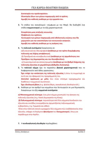ΓΕΛ ΚΑΡΕΑ-ΠΟΛΙΣΙΚΗ ΠΑΙΔΕΙΑ
Λύσεις Ασκήσεων ΢ελίδα 3
Δικτατορία του προλεταριάτου.
Ιδιοκτθςία όλων των μζςων παραγωγισ από το κράτοσ.
Αμοιβι του κακενόσ ανάλογα με τθν εργαςία του.
3. Το ςτάδιο του ςοςιαλιςμοφ –ςφμφωνα με τον Μαρξ- κα διαδεχκεί ζνα
ςτάδιο κομμουνιςμοφ με τα εξισ χαρακτθριςτικά:
Επικράτθςθ μιασ αταξικισ κοινωνίασ.
Εξαφάνιςθ του κράτουσ.
Λειτουργία των μζςων παραγωγισ από εκελοντικζσ ενϊςεισ που κα
μεριμνοφν για τθν ικανοποίθςθ των κοινωνικϊν αναγκϊν.
Αμοιβι του κακενόσ ανάλογα με τισ ανάγκεσ του.
4. Τα πολιτικά ςυςτιματα διακρίνονται ςε:
α)Συναινετικά και πλειοψθφικά (ανάλογα με τον τρόπο διαμόρφωςθσ
πολιτικισ και λιψθσ αποφάςεων).
β) Προεδρικά και κοινοβουλευτικά (ανάλογα με τισ αρμοδιότθτεσ του
Προζδρου τθσ Δθμοκρατίασ και του Κοινοβουλίου).
γ) Συγκεντρωτικά και αποκεντρωμζνα (ανάλογα με τον βακμό διάχυςθσ τθσ
πολιτικισ εξουςίασ ςε χαμθλότερεσ βακμίδεσ διοίκθςθσ).
5. Το πολιτικό κόμμα ζχει τα παρακάτω βαςικά χαρακτθριςτικά που το
διαφοροποιοφν από άλλεσ οργανϊςεισ:
Ζχει ςτόχο τθν κατάκτθςθ τθσ πολιτικισ εξουςίασ ι ζςτω τθ ςυμμετοχι ςε
αυτι και τθν εφαρμογι του προγράμματόσ του.
Αποτελεί οργάνωςθ με μζλθ που είναι επίςθμα εγγεγραμμζνα και
διακζτουν «κομματικι ταυτότθτα».
Ζχει ιδεολογικι βάςθ (π.χ. φιλελεφκερθ, ςοςιαλιςτικι ιδεολογία κτλ.).
6. Ανάλογα με τον αρικμό των κομμάτων που λειτουργοφν ςε μια δθμοκρατία,
διακρίνουμε τα εξισ κομματικά ςυςτιματα:
α) Μονοκομματικό ςφςτθμα: ζνα μόνο κόμμα μονοπωλεί τθν άςκθςθ τθσ
πολιτικισ εξουςίασ (π.χ. Λαϊκι Δθμοκρατία τθσ Κίνασ).
β) Πολυκομματικό ςφςτθμα: περιςςότερα από δφο κόμματα διεκδικοφν τθν
εξουςία και ςυνικωσ ςυνεργάηονται ςχθματίηοντασ πολυκομματικζσ
κυβερνιςεισ, π.χ. Γερμανία και αλλοφ.
Όταν ςτθν πολιτικι ςκθνι κυριαρχοφν δφο κόμματα που εναλλάςςονται ςτθν
εξουςία, υπάρχει το λεγόμενο φαινόμενο του δικομματιςμοφ, όπωσ για
παράδειγμα ςτθν Αγγλία .
7. Η ςυνδικαλιςτικι ελευκερία περιλαμβάνει:
 