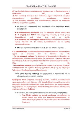 ΓΕΛ ΚΑΡΕΑ-ΠΟΛΙΣΙΚΗ ΠΑΙΔΕΙΑ
Λύσεις Ασκήσεων ΢ελίδα 4
α) Τθν ελευκερία ίδρυςθσ ςυνδικαλιςτικισ οργάνωςθσ και το δικαίωμα αποχισ ι
αποχϊρθςθσ από αυτι.
β) Τθν εςωτερικι αυτονομία των ςυνδικάτων (ζχουν καταςτατικό, εκλζγουν
αντιπροςϊπουσ, οργανϊνουν προγράμματα δράςθσ).
γ) Τθν αυξθμζνθ προςταςία των ςυνδικαλιςτικϊν ςτελεχϊν ςε περίπτωςθ
απόλυςισ τουσ από τον εργοδότθ.
8. Οι κυριότεροι παράγοντεσ που ςυμβάλλουν ςτον ςχθματιςμό κοινισ
γνϊμθσ είναι:
α) Η διαπροςωπικι επικοινωνία (π.χ. με κακθγθτζσ, φίλουσ, γονείσ κτλ.)
β) Η επιρροι των Μ.Μ.Ε. Στισ ςφγχρονεσ κοινωνίεσ θ κοινι γνϊμθ
διαμορφϊνεται κατά κφριο λόγο από τα Μ.Μ.Ε.
γ) Οι επιδράςεισ των κακοδθγθτϊν γνϊμθσ οι οποίοι μπορεί να είναι πρόςωπα
κφρουσ, πολιτικοί κτλ. Σε αυτοφσ ςυγκαταλζγονται και οι ομάδεσ
πίεςθσ/ςυμφερόντων.
9. Μορφζσ κοινωνικϊν κινθμάτων είναι (δϊςτε από 2 παραδείγματα):
• Το εργατικό κίνθμα, το οποίο ςφράγιςε τθ βιομθχανικι κοινωνία. Η δυναμικι του
άρχιςε να μειϊνεται από τθ δεκαετία του ’70.
• Τα νζα κοινωνικά κινιματα (το φοιτθτικό, το φεμινιςτικό κ.ά.) Στοχεφουν ςε
μεταρρυκμίςεισ που δεν αφοροφν άμεςα τθν οικονομία ι το κράτοσ, αλλά τθν
ποιότθτα ηωισ. Ανάλογα κινιματα ςτο παρελκόν ιταν θ καμπάνια για το Βιετνάμ, ο
Μάθσ του ’68.
• Τα παγκόςμια κινιματα ζχουν διεκνικό χαρακτιρα και τισ τελευταίεσ δεκαετίεσ
αντιπαρατίκενται ςε μεγάλουσ διεκνείσ οργανιςμοφσ όπωσ π.χ. τθν Παγκόςμια
Τράπεηα, τον Παγκόςμιο Οργανιςμό Εμπορίου κτλ.
10. Τα μζςα (τεχνικζσ διάδοςθσ) που χρθςιμοποιεί θ προπαγάνδα για να
εξυπθρετιςει τουσ ςκοποφσ τθσ είναι:
Προφορικόσ λόγοσ (ςυηιτθςθ, διαλζξεισ, θμερίδεσ, ςυνζδρια, ειδθςεογραφικά
πρακτορεία, κυβερνθτικζσ δθλϊςεισ κτλ.). Γραπτόσ λόγοσ (προκθρφξεισ, επιςτολζσ,
εφθμερίδεσ, βιβλία, κτλ.). Κάκε μορφισ τζχνθσ, του κεάτρου, του κινθματογράφου,
τθσ ηωγραφικισ, τθσ λογοτεχνίασ κτλ. Μζςον διάδοςθσ προπαγάνδασ ςτθν ςθμερινι
εποχι αποτελεί και το διαδίκτυο.
11. Ο λαϊκιςμόσ, όςο και θ προπαγάνδα ευνοοφνται από τουσ εξισ παράγοντεσ:
Τθν ζλλειψθ παιδείασ και κριτικισ ικανότθτασ, που κακιςτοφν το
άτομο ζρμαιο ςτα χζρια των λαϊκιςτϊν/προπαγανδιςτϊν, με
αποτζλεςμα να μθν μπορεί να διακρίνει τον γνιςιο πολιτικό από τον
δθμαγωγό.
 