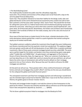 • The World Banking Cartel
This model quickly morphed into public view like a Broadway stage play.
Scene One: The architects and inventors of the collapse were to be fined with a slap on the
wrist for global financial debauchery.
Scene Two: They would be relieved of or have their liability for the design, build, sales and
global distribution of the vomit infested financial investments they created and sold to their
best customers until five years latter starting in 2012. Scene Three: They would then be fined
for selling their junk to the U.S. Federal Government and simultaneously placing massive bets
behind the scene that, “what they just sold to their best customers would hopefully fail”; and
guess what, all of those bets did fail. Nevertheless, the brokers and architects were handsomely
rewarded in the hundreds of billions for the trades anyway, due to the rules and structure of
the rabbit hole.
Once news of the bets knows as (naked shorts) hit the street, a blanket devaluation of the
entire derivatives industry ignited like a match to a pool of gasoline that started sucking the
equity out of markets world-wide.
Their global customers suddenly realized the investment they thought they were holding were
just illusions manufactured from the psychotic minds from wonderland. This epiphany trigged
and even greater world-wide sell off and devaluation of over $900 trillion in pooled syndicated
investments. Most of these pools contained mortgage backed securities called MBS. The pools
were a perfect target for the brokers and bankers since they contained two giant scape goats
called “Freddie Mac and FANNIE Mae”, the gate keepers and aggregator of the American
Dream of Home Ownership. Now, the stage was set: “When our customers finally figure out
just how deep they are in the rabbit-hole, and try to dump the junk we sold them, we will just
blame the entire mess on homeowners who will be forced to default on their mortgage
payments into our Ponzi scheme. Why? Because they won’t be able to refinance the ARM
mortgages we sold them.
At that point we will just say, “these greedy mofo’s, these unethical homeowners all bought
homes and took out mortgages they couldn’t afford” and they are the ones you should blame
for the collapsed the global world-wide financial system.”
The anticipated investment cash flow from mortgage payment and refinancing in wonderland
was the intended engine and jet fuel to feed the rabbit-hole. It was to be the Ponzi scheme of a
lifetime; the golden goose to forever investor returns.
The banks and mortgage lenders bought in and sold the scheme to drive homeowners to the
pools by the millions. Everyone was told they would be able to refinance out of the loans before
future rates and payments adjusted up. (Surprise………….!@#$%)
This lie drove a global ecosystem linked to mortgages into the bloody pit of hell.
 