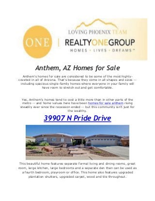 Anthem, AZ Homes for Sale
Anthem's homes for sale are considered to be some of the most highly-
coveted in all of Arizona. That's because they come in all shapes and sizes --
including spacious single-family homes where everyone in your family will
have room to stretch out and get comfortable.
Yes, Anthem's homes tend to cost a little more than in other parts of the
metro -- and home values here have been homes for sale anthem rising
steadily ever since the recession ended -- but this community isn't just for
the wealthy.
39907 N Pride Drive
This beautiful home features separate formal living and dining rooms, great
room, large kitchen, large bedrooms and a separate den than can be used as
a fourth bedroom, playroom or office. This home also features upgraded
plantation shutters, upgraded carpet, wood and tile throughout.
 