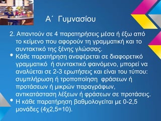 Α΄ Γυμνασίου
2. Απαντούν σε 4 παρατηρήσεις μέσα ή έξω από
το κείμενο που αφορούν τη γραμματική και το
συντακτικό της ξένης γλώσσας.
• Κάθε παρατήρηση αναφέρεται σε διαφορετικό
γραμματικό ή συντακτικό φαινόμενο, μπορεί να
αναλύεται σε 2-3 ερωτήσεις και είναι του τύπου:
συμπλήρωση ή τροποποίηση φράσεων ή
προτάσεων ή μικρών παραγράφων,
αντικατάσταση λέξεων ή φράσεων σε προτάσεις.
• Η κάθε παρατήρηση βαθμολογείται με 0-2,5
μονάδες (4χ2,5=10).
 