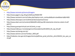 • http://www.resinorte.pt/recmul/triagem
• http://www.ppgem.eng.ufmg.br/defesas/936M.PDF
• http://www.revistamt.com.br/index.php?option=com_conteudo&task=viewMateria&id=665
• http://www.atlascopco.com.br/brbr/products/partsservices/
• http://www.ebah.com.br/content/ABAAAfErcAD/cap-08-tratamento-minerios-cetem-4-ed?
part=3
• http://www.guaraparivirtual.com.br/areia_m.asp
• http://www2.dbd.puc-rio.br/pergamum/tesesabertas/0116454_03_cap_02.pdf
• http://www.reciclamig.com.br/
• http://www.steinert.com.br/Tambor_WDS.pdf
• http://redeetec.mec.gov.br/images/stories/pdf/eixo_prod_alim/tec_alim/181012_tec_pan_co
nf.pdf
 