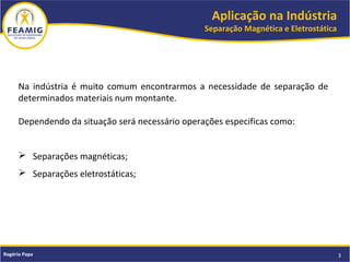 Aplicação na Indústria
Separação Magnética e Eletrostática
3Rogério Papa
Na indústria é muito comum encontrarmos a necessidade de separação de
determinados materiais num montante.
Dependendo da situação será necessário operações especificas como:
 Separações magnéticas;
 Separações eletrostáticas;
 