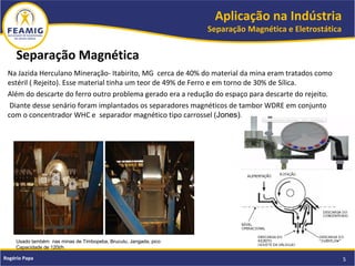 Aplicação na Indústria
Separação Magnética e Eletrostática
5Rogério Papa
Separação Magnética
Na Jazida Herculano Mineração- Itabirito, MG cerca de 40% do material da mina eram tratados como
estéril ( Rejeito). Esse material tinha um teor de 49% de Ferro e em torno de 30% de Sílica.
Além do descarte do ferro outro problema gerado era a redução do espaço para descarte do rejeito.
Diante desse senário foram implantados os separadores magnéticos de tambor WDRE em conjunto
com o concentrador WHC e separador magnético tipo carrossel (Jones).
Usado também nas minas de Timbopeba, Brucutu, Jangada, pico
Capacidade de 120t/h
 