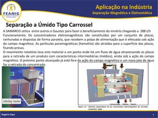 Aplicação na Indústria
Separação Magnética e Eletrostática
7Rogério Papa
A SAMARCO utiliza entre outros o Gaustec para fazer o beneficiamento do minério chegando a 288 t/h
Funcionamento: Os concentradores eletromagnéticos são constituídos por um conjunto de placas,
ranhuradas e dispostas de forma paralela, que recebem a polpa de alimentação que é efetuada sob ação
do campo magnético. As partículas paramagnéticas (hematita) são atraídas para a superfície das placas,
ficando presas.
O movimento rotatório leva este material a um ponto onde há um fluxo de água atravessando as placas
para a retirada de um produto com características intermediárias (médios), ainda sob a ação do campo
magnético. O próximo ponto alcançado já está fora da ação do campo magnético e um novo jato de água
faz a retirada do concentrado.
Separação a Úmido Tipo Carrossel
 