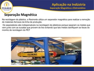 Na reciclagem do plástico, a Resinorte utiliza um separador magnético para realizar a remoção
de materiais ferrosos da linha de produção.
Os separadores são indispensáveis na reciclagem de plásticos porque separam os metais que
vem junto com as sucatas que provem do lixo evitando que tais metais danifiquem as facas do
moinho de reciclagem do PET
Separação Magnética
Aplicação na Indústria
Separação Magnética e Eletrostática
 
