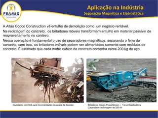 A Atlas Copco Construction vê entulho de demolição como um negócio rentável.
Na reciclagem do concreto, os britadores móveis transformam entulho em material passível de
reaproveitamento no canteiro.
Nessa operação é fundamental o uso de separadores magnéticos, separando o ferro do
concreto, com isso, os britadores móveis podem ser alimentados somente com resíduos de
concreto. É estimado que cada metro cúbico de concreto contenha cerca 200 kg de aço
Aplicação na Indústria
Separação Magnética e Eletrostática
Britadores móveis PowerScreen – Terex Roadbuilding
Capacidade de britagem de 200 t/h
Guindaste com Imã para movimentação de sucata da Assistec
 