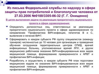 Из письма Федеральной службы по надзору в сфере
защиты прав потребителей и благополучия человека от
27.03.2006 №0100/3305-06-32 (Г. Г. Онищенко)
В целях выполнения задачи по реализации приоритетного национального
проекта в сфере здравоохранения:
 Определить должностных лиц, ответственных за реализацию
приоритетного национального проекта в сфере здравоохранения по
направлению “Профилактика ВИЧ-инфекции, гепатитов B и C,
выявление и лечение ВИЧ”;
 Сформировать в каждом субъекте РФ группу специалистов (команду
тренеров) численностью до 10 человек для организации и проведения
обучения сотрудников территориальных центров СПИД, врачей
инфекционных больниц, уполномоченных врачей ЛПУ, и других
медицинских работников оказанию ВИЧ-инфицированным всех видов
медицинской помощи, формированию приверженности к АРВТ и
профилактики ВИЧ-инфекции;
 Разработать и осуществить в каждом субъекте РФ план подготовки
медицинских кадров по оказанию ВИЧ-инфицированным всех видов
медицинской помощи, формированию приверженности к АРВТ и
профилактики ВИЧ-инфекцию.
 