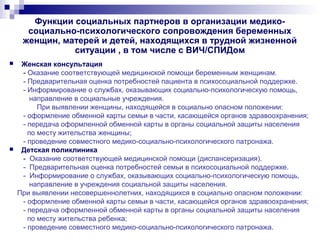 Функции социальных партнеров в организации медико-
социально-психологического сопровождения беременных
женщин, матерей и детей, находящихся в трудной жизненной
ситуации , в том числе с ВИЧ/СПИДом
 Женская консультация
- Оказание соответствующей медицинской помощи беременным женщинам.
- Предварительная оценка потребностей пациента в психосоциальной поддержке.
- Информирование о службах, оказывающих социально-психологическую помощь,
направление в социальные учреждения.
При выявлении женщины, находящейся в социально опасном положении:
- оформление обменной карты семьи в части, касающейся органов здравоохранения;
- передача оформленной обменной карты в органы социальной защиты населения
по месту жительства женщины;
- проведение совместного медико-социально-психологического патронажа.
 Детская поликлиника
- Оказание соответствующей медицинской помощи (диспансеризация).
- Предварительная оценка потребностей семьи в психосоциальной поддержке.
- Информирование о службах, оказывающих социально-психологическую помощь,
направление в учреждения социальной защиты населения.
При выявлении несовершеннолетних, находящихся в социально опасном положении:
- оформление обменной карты семьи в части, касающейся органов здравоохранения;
- передача оформленной обменной карты в органы социальной защиты населения
по месту жительства ребенка;
- проведение совместного медико-социально-психологического патронажа.
 