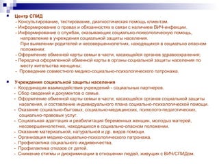  Центр СПИД
- Консультирование, тестирование, диагностическая помощь клиентам.
- Информирование о правах и обязанностях в связи с наличием ВИЧ-инфекции.
- Информирование о службах, оказывающих социально-психологическую помощь,
направление в учреждения социальной защиты населения.
При выявлении родителей и несовершеннолетних, находящихся в социально опасном
положении:
- Оформление обменной карты семьи в части, касающейся органов здравоохранения;
- Передача оформленной обменной карты в органы социальной защиты населения по
месту жительства женщины;
- Проведение совместного медико-социально-психологического патронажа.
 Учреждения социальной защиты населения
- Координация взаимодействия учреждений - социальных партнеров.
- Сбор сведений и документов о семье.
- Оформление обменной карты семьи в части, касающейся органов социальной защиты
населения, и составление индивидуального плана социально-психологической помощи.
- Оказание социально-бытовых, социально-медицинских, психолого-педагогических,
социально-правовых услуг.
- Социальная адаптация и реабилитация беременных женщин, молодых матерей,
несовершеннолетних, находящихся в социально-опасном положении.
- Оказание материальной, натуральной и др. видов помощи.
- Организация медико-социально-психологического патронажа.
- Профилактика социального иждивенчества.
- Профилактика отказов от детей.
- Снижение стигмы и дискриминации в отношении людей, живущих с ВИЧ/СПИДом.
 