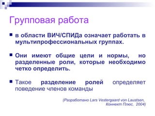 Групповая работа
 в области ВИЧ/СПИДа означает работать в
мультипрофессиональных группах.
 Они имеют общие цели и нормы, но
разделенные роли, которые необходимо
четко определить.
 Такое разделение ролей определяет
поведение членов команды
(Разработано Lars Vestergaard von Laustsen,
Коннект Плюс, 2004)
 