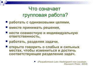 Что означает
групповая работа?
 работать с одинаковыми целями,
 вместе принимать решения,
 нести совместную и индивидуальную
ответственность,
 работать, разделяя задачи,
 открыто говорить о слабых и сильных
местах, чтобы измениться и достичь
соответствующее разделение задач.
 (Разработано Lars Vestergaard von Laustsen,
Коннект Плюс, 2004)
 