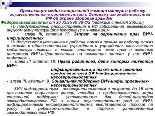 Организация медико-социальной помощи матери и ребенку
осуществляется в соответствии с Основами законодательства
РФ об охране здоровья граждан
Федеральным законом от 30.03.95 № 38-ФЗ (редакция с января 2005 г.)
«О предупреждении распространения в РФ заболевания, вызываемого
вирусом иммунодефицита человека (ВИЧ-нфекции)»
- глава III, статья 17. Запрет на ограничение прав ВИЧ-
инфицированных
Не допускается увольнение с работы, отказ в приеме на работу, отказ
в приеме в образовательные учреждения и учреждения, оказывающие
медицинскую помощь, а также ограничение иных прав и законных
интересов ВИЧ-инфицированных на основании наличия у них ВИЧ-
инфекции…
- глава III, статья 18. Права родителей, дети которых являются
ВИЧ-
инфицированными, а также иных законных
представителей ВИЧ-инфицированных-
несовершеннолетних
- глава III, статья 19. Социальная поддержка ВИЧ-инфицированных-
несовершеннолетних
ВИЧ-инфицированным - несовершеннолетним в возрасте до 18 лет
назначается социальная пенсия, пособия и предоставляются меры
социальной поддержки, установленные для детей-инвалидов
законодательством РФ, а лицам, осуществляющим уход за ВИЧ-
инфицированными несовершеннолетними, выплачивается пособие по
уходу за ребенком-инвалидом в порядке, установленном
законодательством РФ.
 