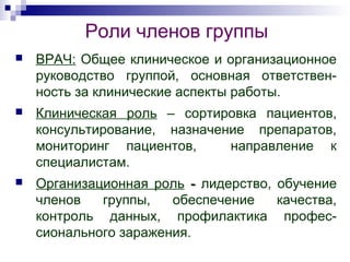 Роли членов группы
 ВРАЧ: Общее клиническое и организационное
руководство группой, основная ответствен-
ность за клинические аспекты работы.
 Клиническая роль – сортировка пациентов,
консультирование, назначение препаратов,
мониторинг пациентов, направление к
специалистам.
 Организационная роль -- лидерство, обучение
членов группы, обеспечение качества,
контроль данных, профилактика профес-
сионального заражения.
 