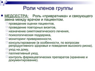 Роли членов группы
 МЕДСЕСТРА: Роль «привратника» и связующего
звена между врачом и пациентом.
 проведение оценки пациентов,
 проведение повторных визитов,
 назначение симптоматического лечения,
 психологическая поддержка,
 мониторинг приверженности,
 консультирование (в особенности, по вопросам
репродуктивного здоровья и поведения высокого риска),
 уход на дому,
 паллиативный уход,
 контроль фармацевтических препаратов (хранение и
документирование).
 