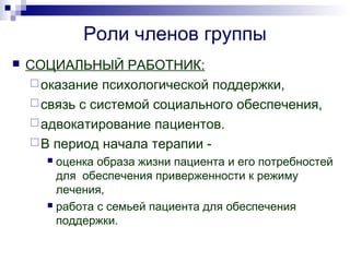 Роли членов группы
 СОЦИАЛЬНЫЙ РАБОТНИК:
оказание психологической поддержки,
связь с системой социального обеспечения,
адвокатирование пациентов.
В период начала терапии -
 оценка образа жизни пациента и его потребностей
для обеспечения приверженности к режиму
лечения,
 работа с семьей пациента для обеспечения
поддержки.
 