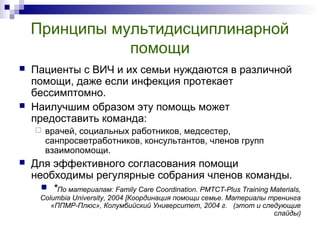 Принципы мультидисциплинарной
помощи
 Пациенты с ВИЧ и их семьи нуждаются в различной
помощи, даже если инфекция протекает
бессимптомно.
 Наилучшим образом эту помощь может
предоставить команда:
 врачей, социальных работников, медсестер,
санпросветработников, консультантов, членов групп
взаимопомощи.
 Для эффективного согласования помощи
необходимы регулярные собрания членов команды.
 *По материалам: Family Care Coordination. PMTCT-Plus Training Materials,
Columbia University, 2004 [Координация помощи семье. Материалы тренинга
«ППМР-Плюс», Колумбийский Университет, 2004 г. (этот и следующие
слайды)
 