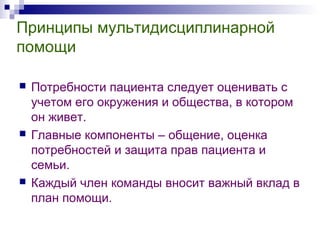 Принципы мультидисциплинарной
помощи
 Потребности пациента следует оценивать с
учетом его окружения и общества, в котором
он живет.
 Главные компоненты – общение, оценка
потребностей и защита прав пациента и
семьи.
 Каждый член команды вносит важный вклад в
план помощи.
 