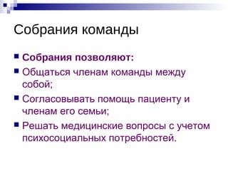Собрания команды
 Собрания позволяют:
 Общаться членам команды между
собой;
 Согласовывать помощь пациенту и
членам его семьи;
 Решать медицинские вопросы с учетом
психосоциальных потребностей.
 