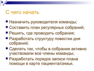 С чего начать
 Назначить руководителя команды;
 Составить план регулярных собраний;
 Решить, где проводить собрания;
 Разработать структуру повестки дня
собраний;
 Сделать так, чтобы в собрании активно
участвовали все члены команды;
 Разработать порядок записи плана
помощи в карте пациента/семьи.
 