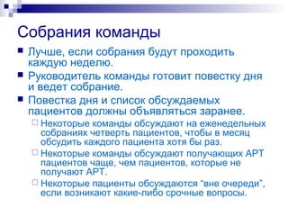 Собрания команды
 Лучше, если собрания будут проходить
каждую неделю.
 Руководитель команды готовит повестку дня
и ведет собрание.
 Повестка дня и список обсуждаемых
пациентов должны объявляться заранее.
 Некоторые команды обсуждают на еженедельных
собраниях четверть пациентов, чтобы в месяц
обсудить каждого пациента хотя бы раз.
 Некоторые команды обсуждают получающих АРТ
пациентов чаще, чем пациентов, которые не
получают АРТ.
 Некоторые пациенты обсуждаются “вне очереди”,
если возникают какие-либо срочные вопросы.
 