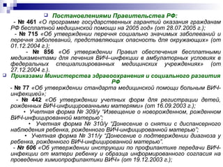  Постановлениями Правительства РФ:
- № 461 «О программе государственных гарантий оказания гражданам
РФ бесплатной медицинской помощи на 2005 год» (от 28.07.2005 г.);
- № 715 «Об утверждении перечня социально значимых заболеваний и
перечня заболеваний, представляющих опасность для окружающих» (от
01.12.2004 г.);
- № 856 «Об утверждении Правил обеспечения бесплатными
медикаментами для лечения ВИЧ–инфекции в амбулаторных условиях в
федеральных специализированных медицинских учреждениях» (от
27.12.2004 г.).
 Приказами Министерства здравоохранения и социального развития
РФ
- № 77 «Об утверждении стандарта медицинской помощи больным ВИЧ-
инфекцией»;
- № 442 «Об утверждении учетных форм для регистрации детей,
рожденных ВИЧ-инфицированными матерями» (от 16.09.2003 г.);
• Учетная форма № 309/у “Извещение о новорожденном, рожденном
ВИЧ-инфицированной матерью”;
• Учетная форма № 310/у “Донесение о снятии с диспансерного
наблюдения ребенка, рожденного ВИЧ-инфицированной матерью”;
• Учетная форма № 311/у “Донесение о подтверждении диагноза у
ребенка, рожденного ВИЧ-инфицированной матерью”.
- № 606 «Об утверждении инструкции по профилактике передачи ВИЧ-
инфекции от матери ребенку и образца информированного согласия на
проведение химиопрофилактики ВИЧ» (от 19.12.2003 г.);
 