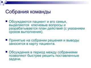 Собрания команды
 Обсуждаются пациент и его семья,
выделяются ключевые вопросы и
разрабатывается план действий (с указанием
сроков выполнения).
 Принятые на собрании решения и выводы
заносятся в карту пациента.
 Обсуждения в период между собраниями
позволяют быстрее решить поставленные
задачи.
 