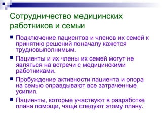 Сотрудничество медицинских
работников и семьи
 Подключение пациентов и членов их семей к
принятию решений поначалу кажется
трудновыполнимым.
 Пациенты и их члены их семей могут не
являться на встречи с медицинскими
работниками.
 Пробуждение активности пациента и опора
на семью оправдывают все затраченные
усилия.
 Пациенты, которые участвуют в разработке
плана помощи, чаще следуют этому плану.
 