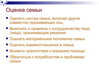 Оценка семьи
 Оценить состав семьи, включая других
совместно проживающих лиц.
 Выяснить и привлечь к сотрудничеству лицо
(лица), принимающие решения.
 Оценить материальное положение семьи.
 Оценить взаимоотношения в семье.
 Выявить препятствия к оказанию помощи.
 Обратиться к потребностям и проблемам
семьи.
 