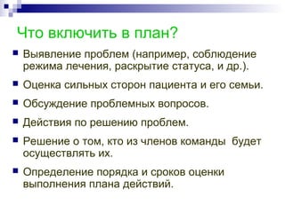 Что включить в план?
 Выявление проблем (например, соблюдение
режима лечения, раскрытие статуса, и др.).
 Оценка сильных сторон пациента и его семьи.
 Обсуждение проблемных вопросов.
 Действия по решению проблем.
 Решение о том, кто из членов команды будет
осуществлять их.
 Определение порядка и сроков оценки
выполнения плана действий.
 
