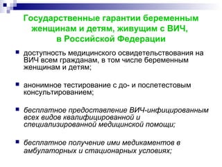 Государственные гарантии беременным
женщинам и детям, живущим с ВИЧ,
в Российской Федерации
 доступность медицинского освидетельствования на
ВИЧ всем гражданам, в том числе беременным
женщинам и детям;
 анонимное тестирование с до- и послетестовым
консультированием;
 бесплатное предоставление ВИЧ-инфицированным
всех видов квалифицированной и
специализированной медицинской помощи;
 бесплатное получение ими медикаментов в
амбулаторных и стационарных условиях;
 