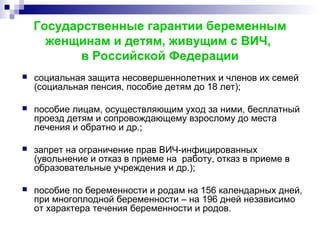 Государственные гарантии беременным
женщинам и детям, живущим с ВИЧ,
в Российской Федерации
 социальная защита несовершеннолетних и членов их семей
(социальная пенсия, пособие детям до 18 лет);
 пособие лицам, осуществляющим уход за ними, бесплатный
проезд детям и сопровождающему взрослому до места
лечения и обратно и др.;
 запрет на ограничение прав ВИЧ-инфицированных
(увольнение и отказ в приеме на работу, отказ в приеме в
образовательные учреждения и др.);
 пособие по беременности и родам на 156 календарных дней,
при многоплодной беременности – на 196 дней независимо
от характера течения беременности и родов.
 