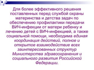 Для более эффективного решения
поставленных перед службой охраны
материнства и детства задач по
обеспечению профилактики передачи
ВИЧ-инфекции от матери ребенку и
лечению детей с ВИЧ-инфекцией, а также
социальной помощи, необходима единая
координация действий, полное и
открытое взаимодействие всех
заинтересованных структур
Министерства здравоохранения и
социального развития Российской
Федерации.
 