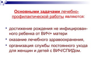 Основными задачами лечебно-
профилактической работы являются:
 достижение рождения не инфицирован-
ного ребенка от ВИЧ+ матери
 оказание лечебного здравоохранения,
 организация службы постоянного ухода
для женщин и детей с ВИЧ/СПИДом.
 